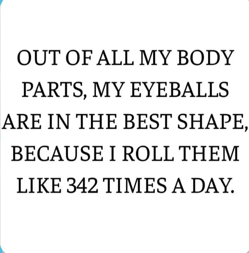 OUT OF ALL MY BODY PARTS, MY EYEBALLS ARE IN THE BEST SHAPE, BECAUSE I ROLL THEM LIKE 342 TIMES A DAY.