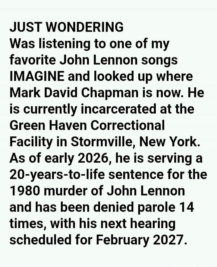 JUST WONDERING Was listening to one of my favorite John Lennon songs IMAGINE and looked up where Mark David Chapman is now. He is currently incarcerated at the Green Haven Correctional Facility in Stormville, New York. As of early 2026, he is serving a 20-years-to-life sentence for the 1980 murder of John Lennon and has been denied parole 14 times,