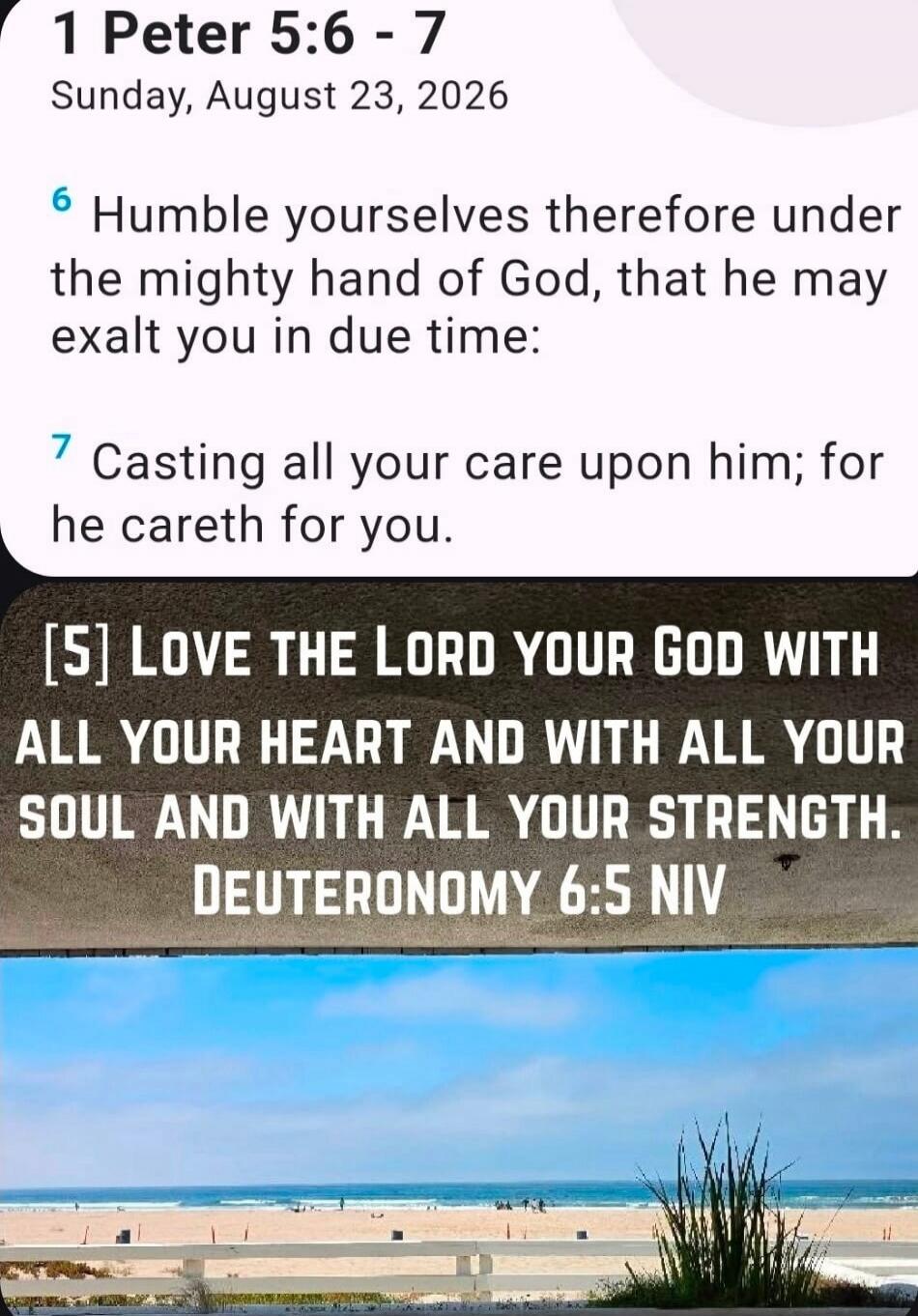 1 Peter 5:6 - 7 Sunday, August 23, 2026. Humble yourselves therefore under the mighty hand of God, that he may exalt you in due time: Casting all your care upon him; for he careth for you. Love the Lord your God with all your heart and with all your soul and with all your strength. Deuteronomy 6:5 NIV.