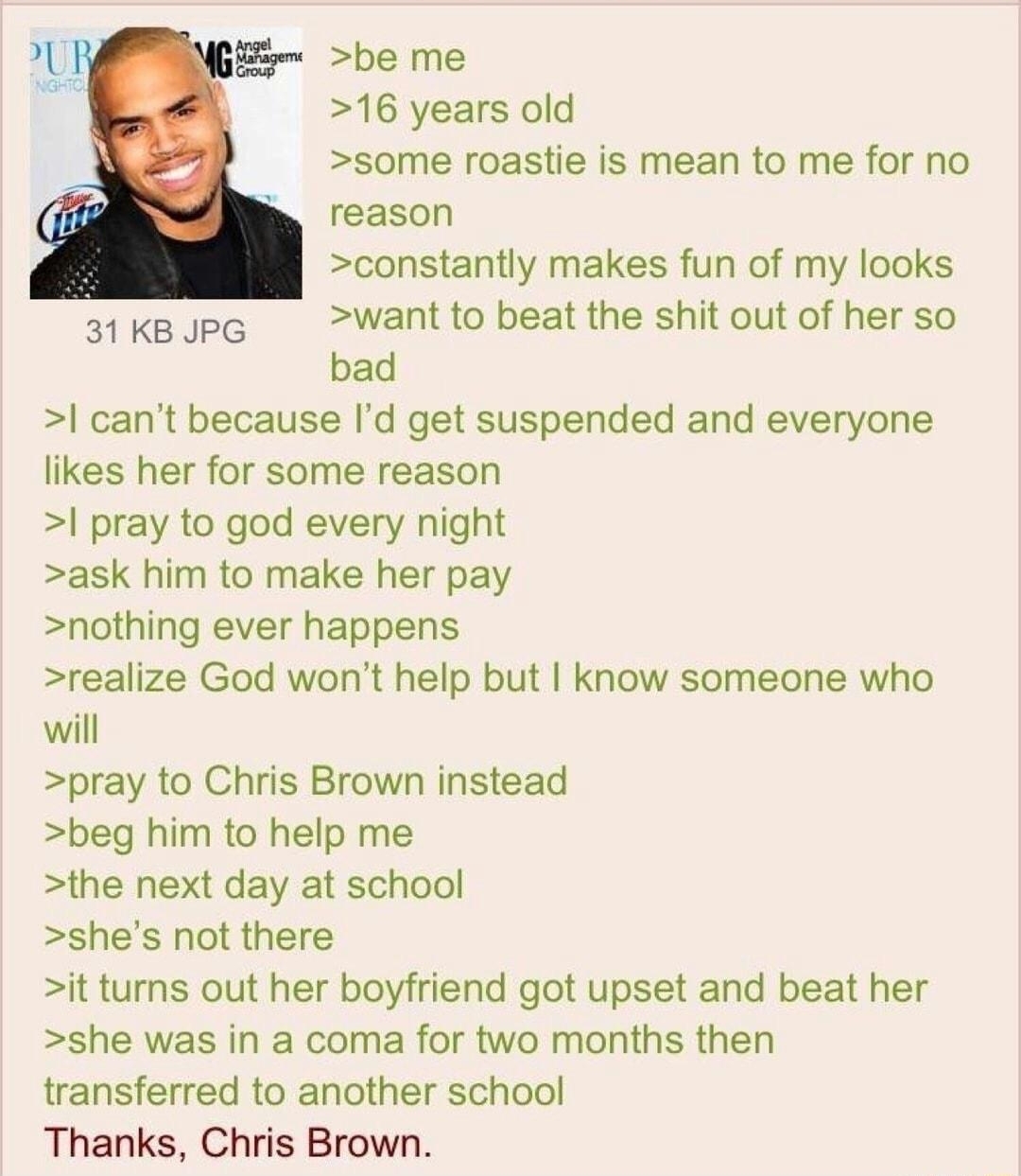 i Anonymous 072318Mon153143 No775174032 be me 16 years old some roastie is mean to me for no reason constantly makes fun of my looks s1keJpG Wantto beat the shit out of her so bad cant because Id get suspended and everyone likes her for some reason pray to god every night ask him to make her pay nothing ever happens realize God wont help but know someone who will pray to Chris Brown instead beg hi