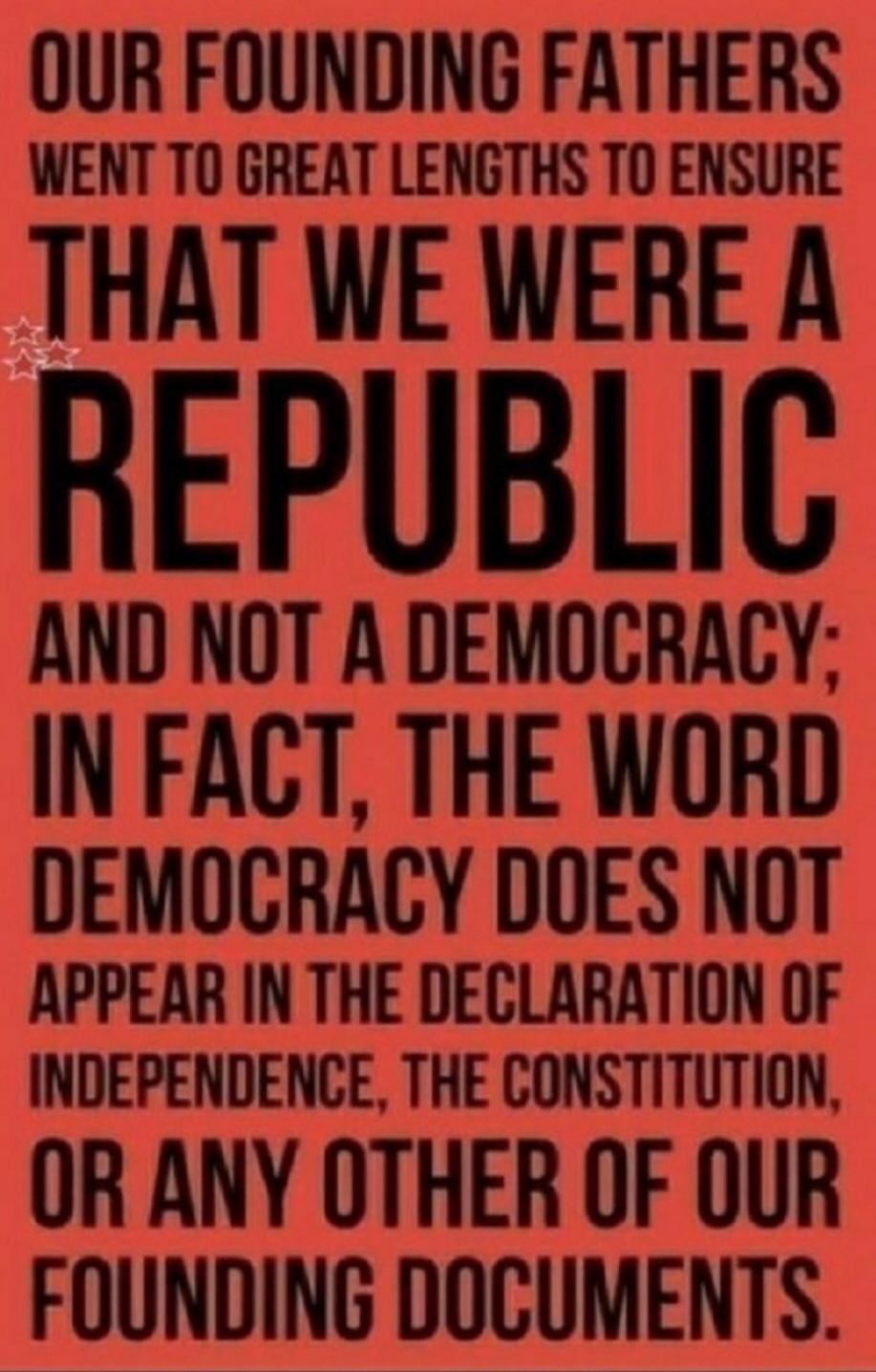 OUR FOUNDING FATHERS WENT TO GREAT LENGTHS TO ENSURE THAT WE WERE A REPUBLIC AND NOT A DEMOCRACY; IN FACT, THE WORD DEMOCRACY DOES NOT APPEAR IN THE DECLARATION OF INDEPENDENCE, THE CONSTITUTION, OR ANY OTHER OF OUR FOUNDING DOCUMENTS.