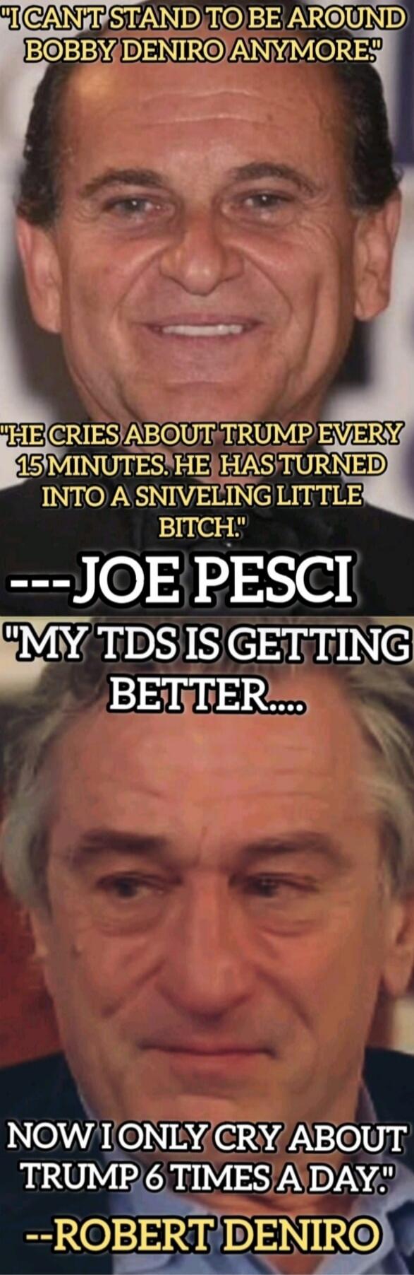 I CAN'T STAND TO BE AROUND BOBBY DENIRO ANYMORE. HE CRIES ABOUT TRUMP EVERY 15 MINUTES. HE HAS TURNED INTO A SNIVELING LITTLE BITCH. ---JOE PESCI MY TDS IS GETTING BETTER.... NOW I ONLY CRY ABOUT TRUMP 6 TIMES A DAY. --ROBERT DENIRO