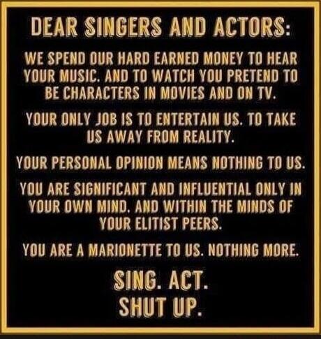 DEAR SINGERS AND ACTORS: WE SPEND OUR HARD EARNED MONEY TO HEAR YOUR MUSIC. AND TO WATCH YOU PRETEND TO BE CHARACTERS IN MOVIES AND ON TV. YOUR ONLY JOB IS TO ENTERTAIN US. TO TAKE US AWAY FROM REALITY. YOUR PERSONAL OPINION MEANS NOTHING TO US. YOU ARE SIGNIFICANT AND INFLUENTIAL ONLY IN YOUR OWN MIND, AND WITHIN THE MINDS OF YOUR ELITIST PEERS. Y