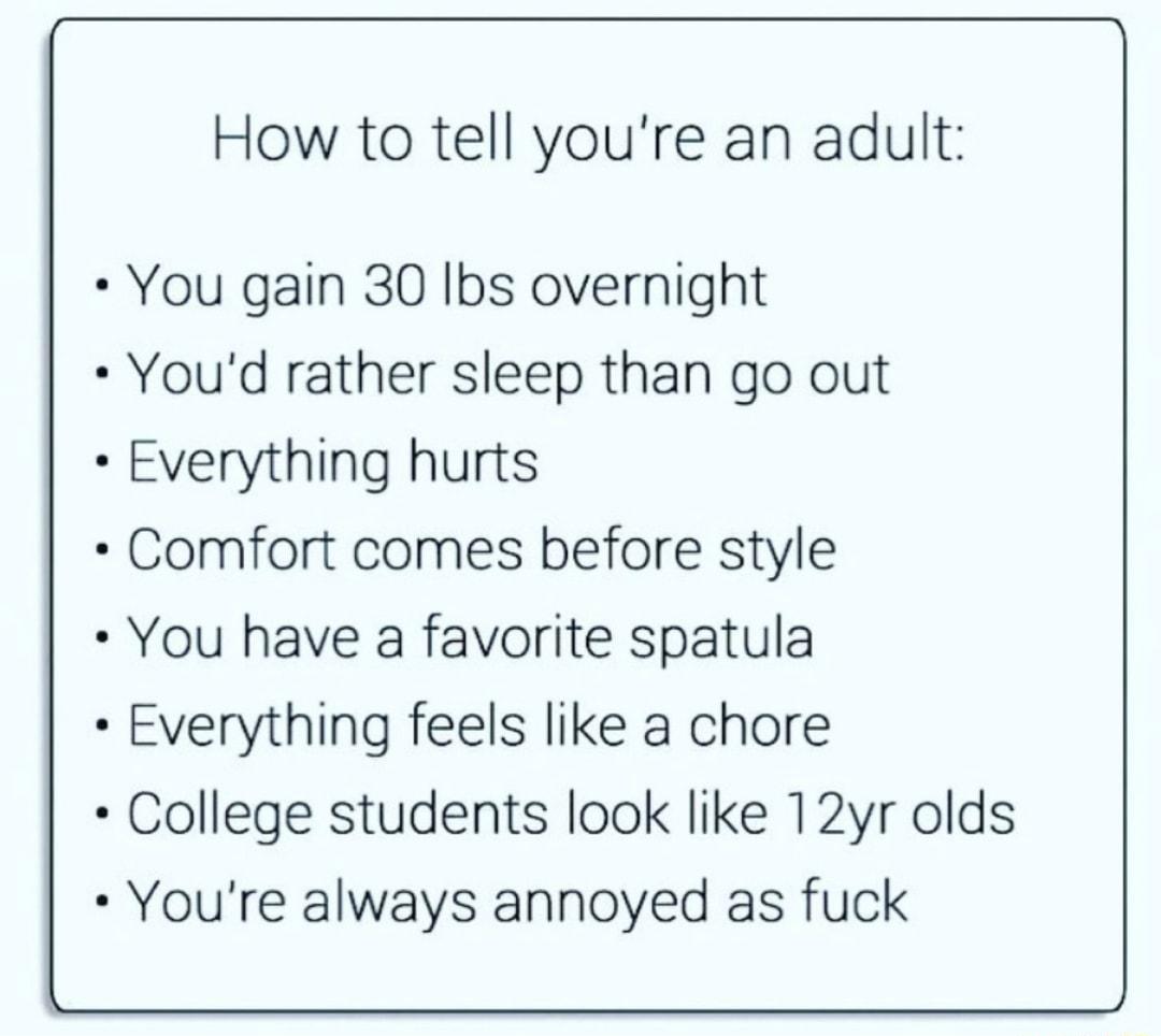 How to tell youre an adult You gain 30 Ibs overnight Youd rather sleep than go out Everything hurts Comfort comes before style You have a favorite spatula Everything feels like a chore College students look like 12yr olds Youre always annoyed as fuck