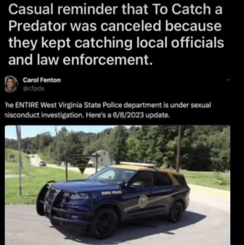 Casual reminder that To Catch a Predator was canceled because they kept catching local officials and law enforcement. Carol Fenton @cfpx The ENTIRE West Virginia State Police department is under sexual misconduct investigation. Here's a 6/8/2023 update.