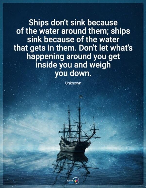 Ships don't sink because of the water around them; ships sink because of the water that gets in them. Don't let what's happening around you get inside you and weigh you down. Unknown