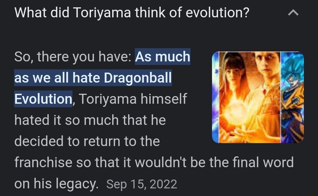 What did Toriyama think of evolution So there you have As much as we all hate Dragonball Evolution Toriyama himself hated it so much that he decided to return to the HELCIEEER GETRIECIV ey E TR IR IR eI on his legacy Sep 152022