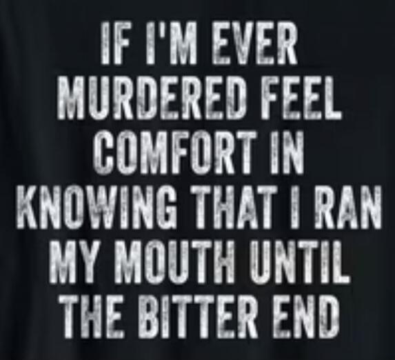 IF I'M EVER MURDERED FEEL COMFORT IN KNOWING THAT I RAN MY MOUTH UNTIL THE BITTER END