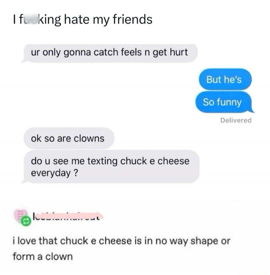 I fucking hate my friends. ur only gonna catch feels n get hurt. But he's So funny. Delivered. ok so are clowns. do u see me texting chuck e cheese everyday? i love that chuck e cheese is in no way shape or form a clown.