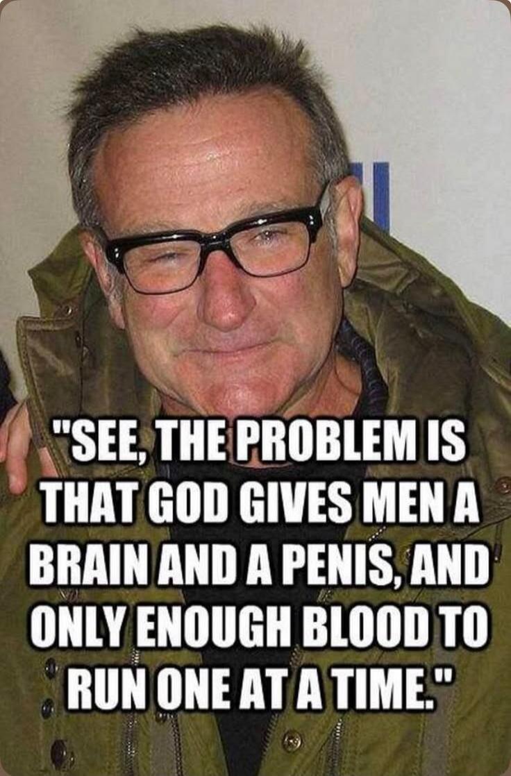 SEE, THE PROBLEM IS THAT GOD GIVES MEN A BRAIN AND A PENIS, AND ONLY ENOUGH BLOOD TO RUN ONE AT A TIME.