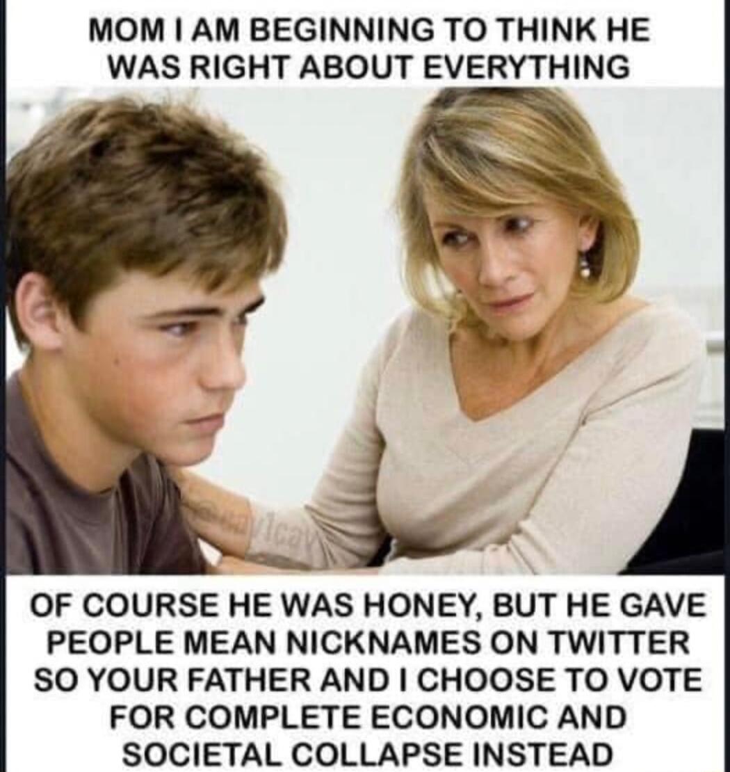 MOM AM BEGINNING TO THINK HE WAS RIGHT ABOUT EVERYTHING OF COURSE HE WAS HONEY BUT HE GAVE PEOPLE MEAN NICKNAMES ON TWITTER SO YOUR FATHER AND CHOOSE TO VOTE FOR COMPLETE ECONOMIC AND SOCIETAL COLLAPSE INSTEAD