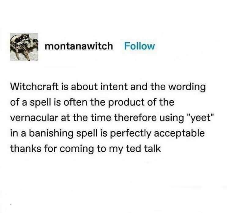 montanawitch Follow Witchcraft is about intent and the wording of a spell is often the product of the vernacular at the time therefore using yeet in a banishing spell is perfectly acceptable thanks for coming to my ted talk