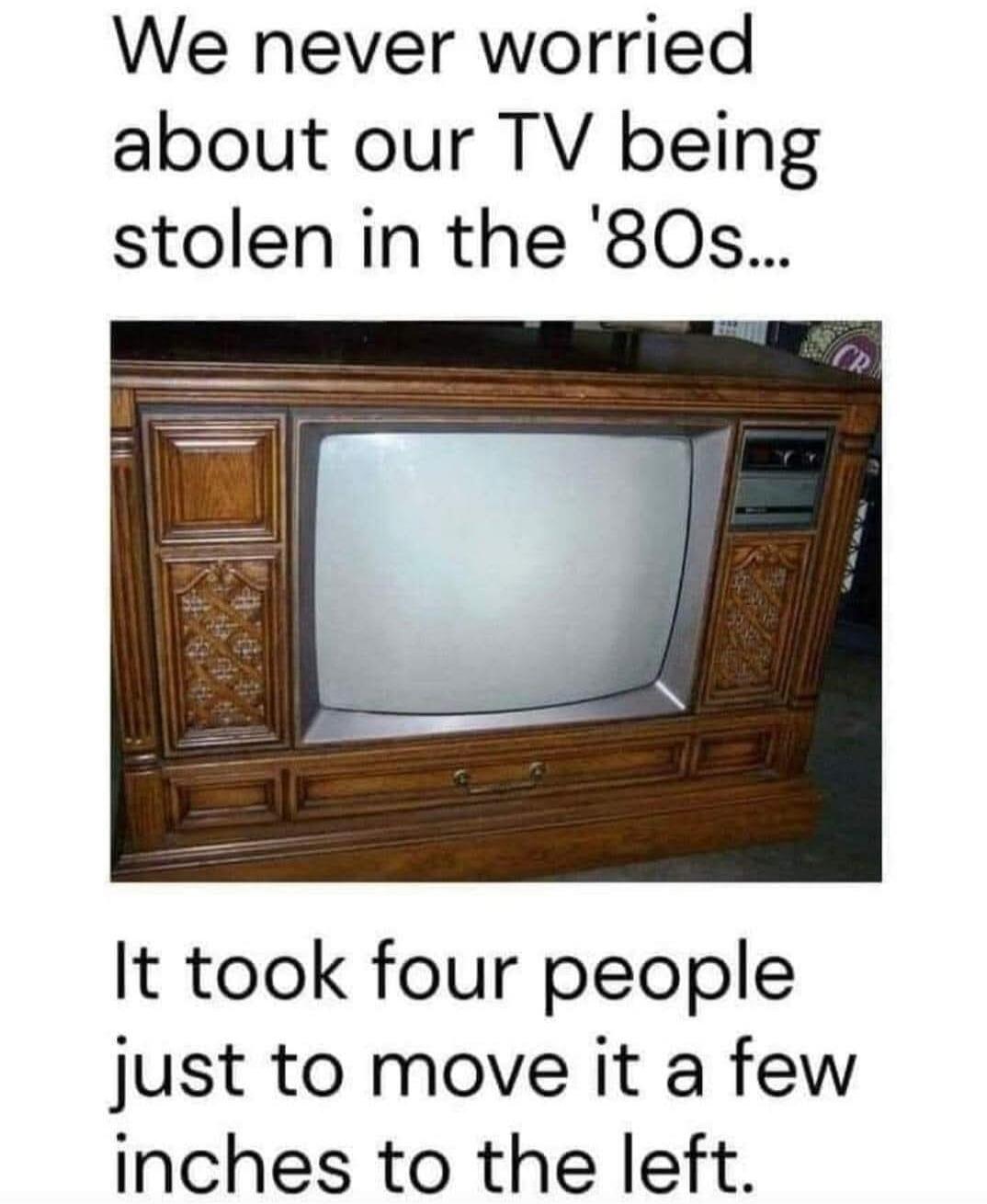 We never worried about our TV being stolen in the '80s... It took four people just to move it a few inches to the left.