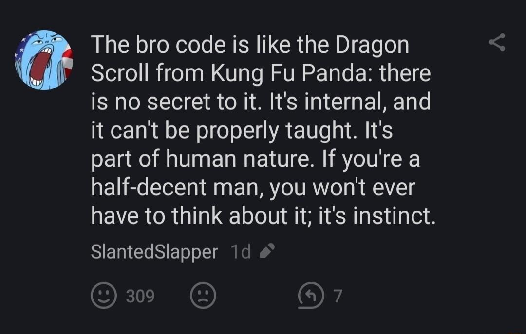 The bro code is like the Dragon Scroll from Kung Fu Panda there is no secret to it Its internal and it cant be properly taught Its part of human nature If youre a half decent man you wont ever have to think about it its instinct SlantedSlapper 1d