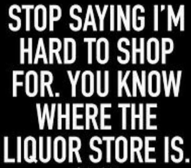 STOP SAYING I'M HARD TO SHOP FOR. YOU KNOW WHERE THE LIQUOR STORE IS.