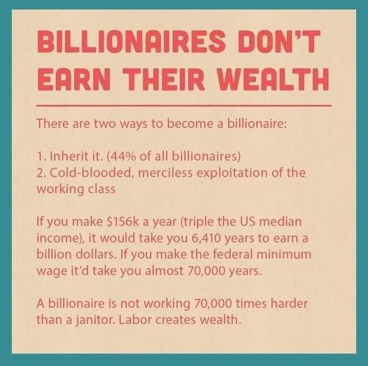 BILLIONRIRES DONT EARN THEIR WERLTH There are two ways to become a billionaire 1 Inherit it 44 of all billionaires 2 Cold blooded merciless exploitation of the working class If you make 156k a year triple the US median income it would take you 6410 years to earn a billion dollars If you make the federal minimum wage itd take you almost 70000 years A billionaire is not working 70000 times harder th