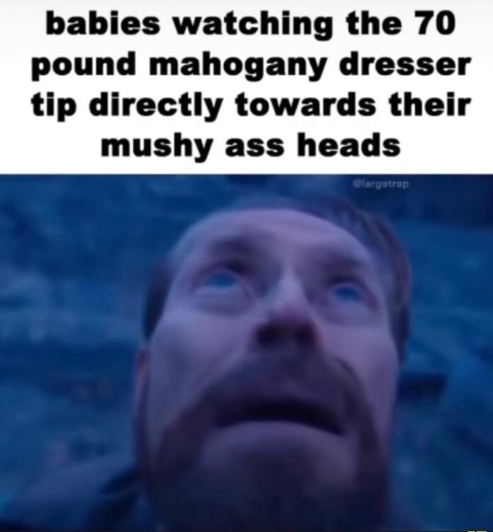 babies watching the 70 pound mahogany dresser tip directly towards their mushy ass heads