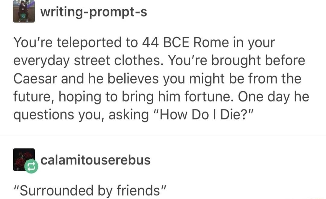 writing prompt s Youre teleported to 44 BCE Rome in your everyday street clothes Youre brought before Caesar and he believes you might be from the future hoping to bring him fortune One day he questions you asking How Do Die calamitouserebus Surrounded by friends
