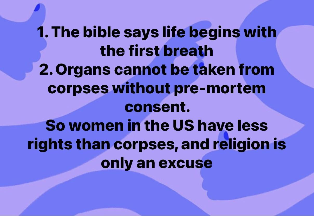 1 The bible says life begins with the first breath 20rgans cannot be taken from corpses without pre mortem consent So women in the US have less rights than corpses and religion is only an excuse