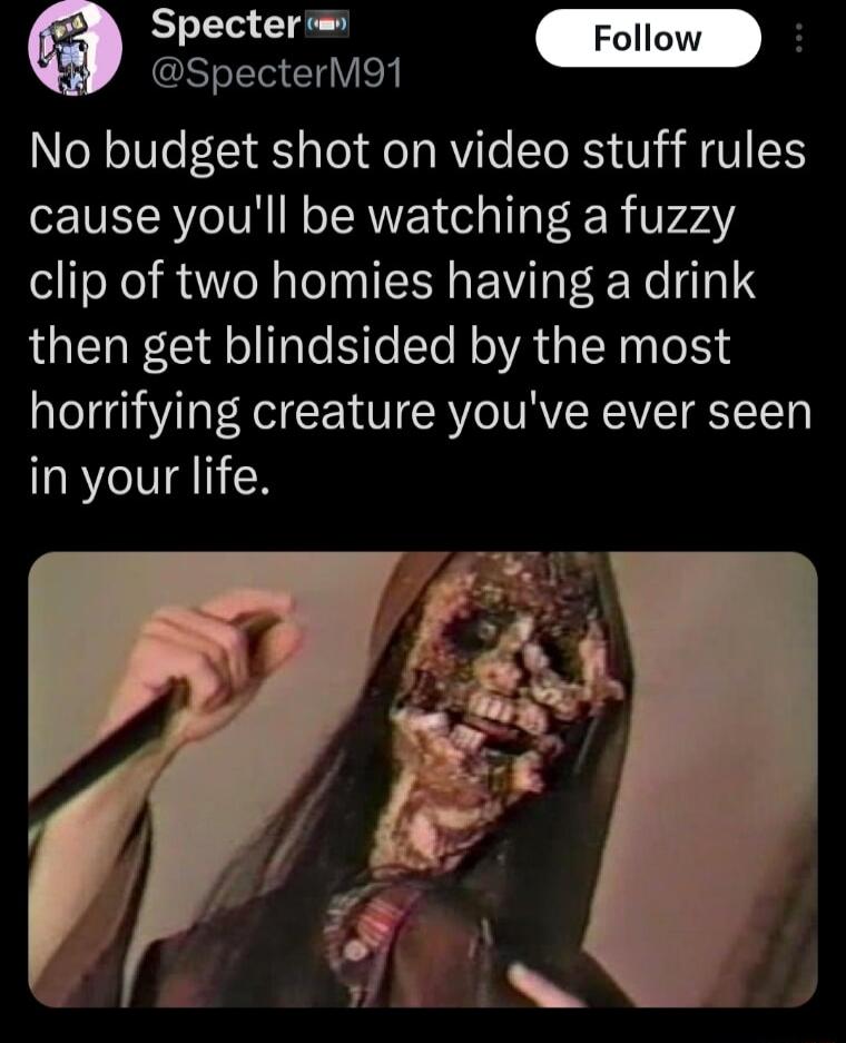 it SpecterM91 No budget shot on video stuff rules cause youll be watching a fuzzy clip of two homies having a drink then get blindsided by the most horrifying creature youve ever seen in your life