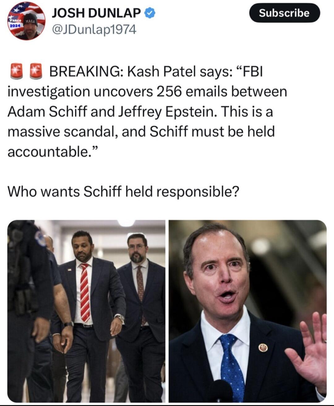 Lf JOSH DUNLAP D JDunlap1974 BREAKING Kash Patel says FBI investigation uncovers 256 emails between Adam Schiff and Jeffrey Epstein Thisis a massive scandal and Schiff must be held accountable Who wants Schiff held responsible