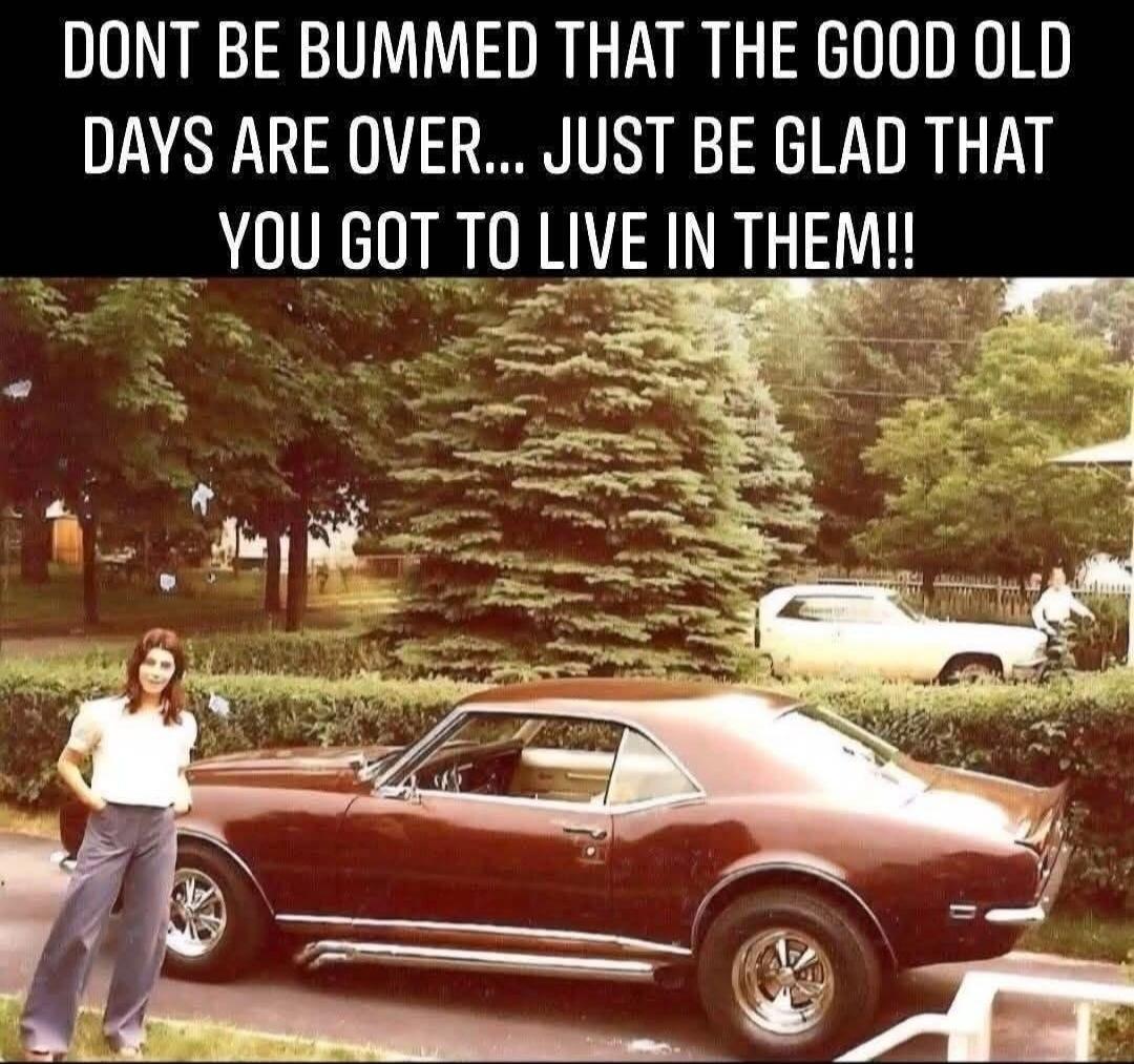 DONT BE BUMMED THAT THE GOOD OLD DAYS ARE OVER... JUST BE GLAD THAT YOU GOT TO LIVE IN THEM!!
