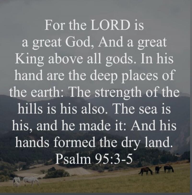For the LORD is a great God, And a great King above all gods. In his hand are the deep places of the earth: The strength of the hills is his also. The sea is his, and he made it: And his hands formed the dry land. Psalm 95:3-5