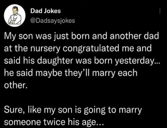 Dad Jokes
@Dadsaysjokes
My son was just born and another dad at the nursery congratulated me and said his daughter was born yesterday... he said maybe they'll marry each other.
Sure, like my son is going to marry someone twice his age...