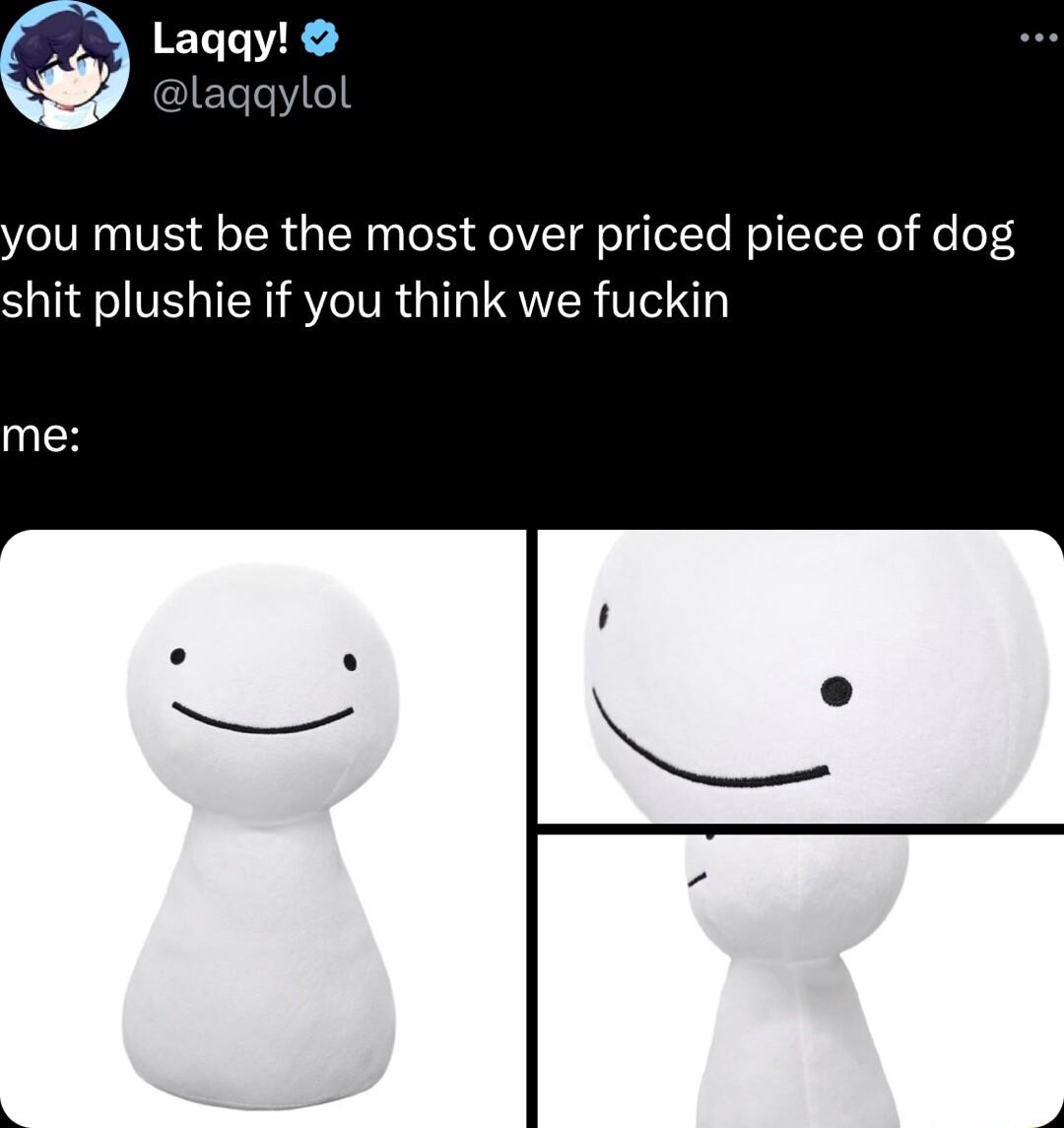 ou must be the most over priced piece of dog shit plushie if you think we fuckin