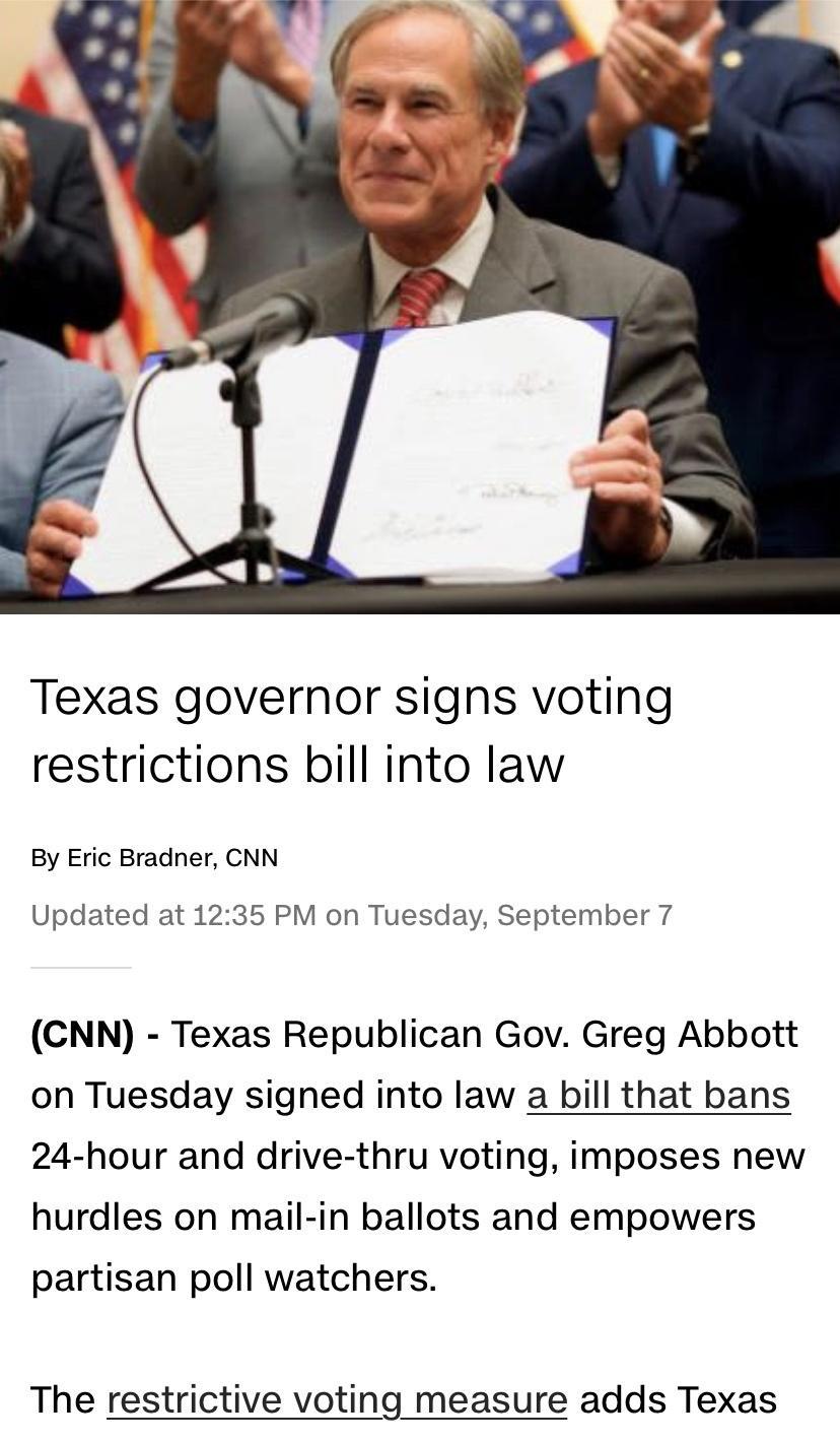 Texas governor signs voting restrictions bill into law By Eric Bradner CNN Updated at 1235 PM on Tuesday September 7 CNN Texas Republican Gov Greg Abbott on Tuesday signed into law a bill that bans 24 hour and drive thru voting imposes new hurdles on mail in ballots and empowers partisan poll watchers The restrictive voting measure adds Texas