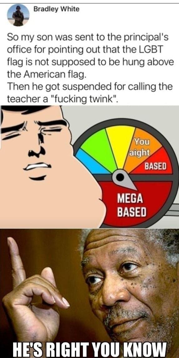 Bradley White So my son was sent to the principals office for pointing out that the LGBT flag is not supposed to be hung above the American flag Then he got suspended for calling the teacher a fucking twink S H T IR1 IilllW