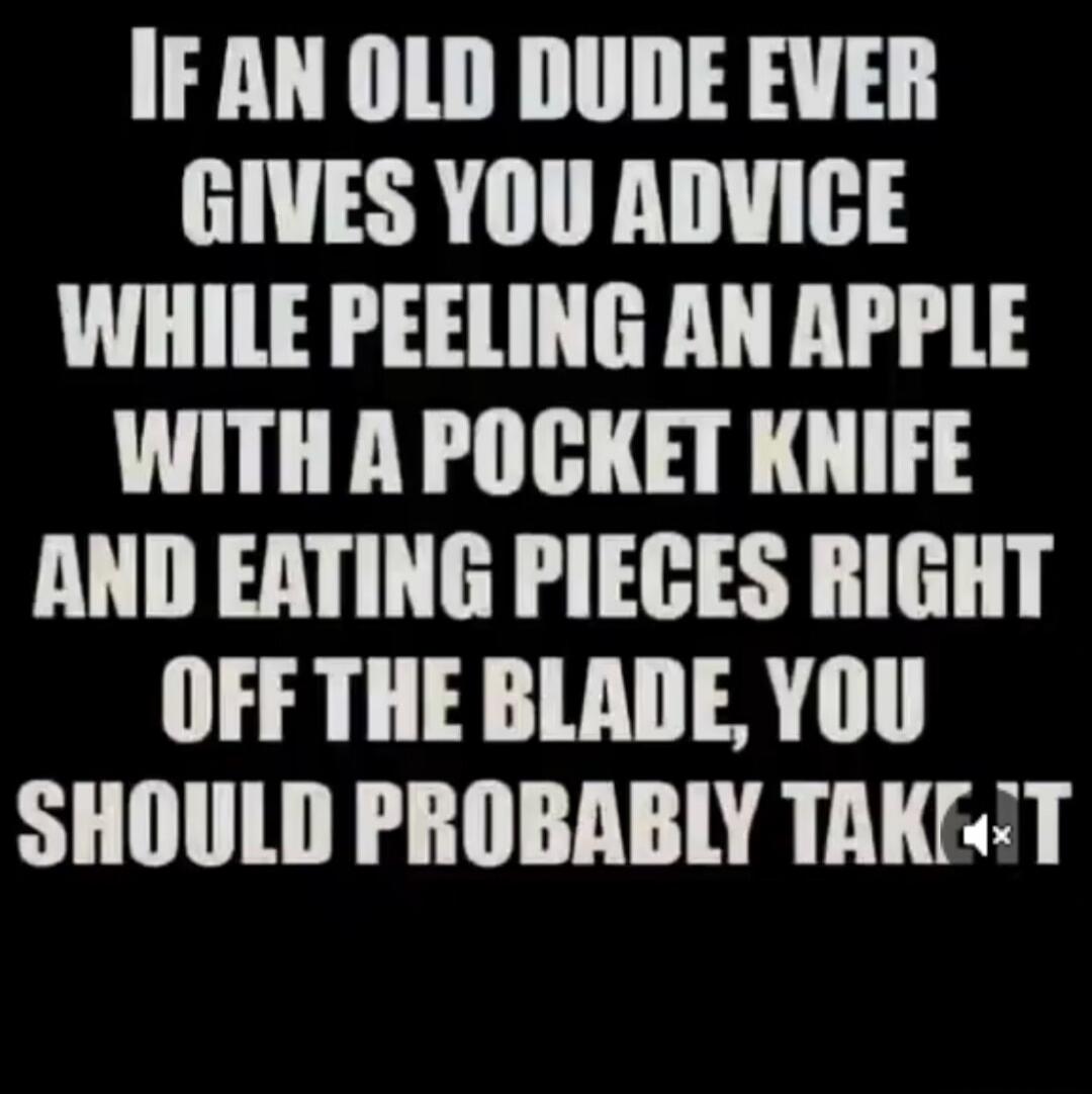 IF AN OLD DUDE EVER GIVES YOU ADVICE WHILE PEELING AN APPLE WITH A POCKET KNIFE AND EATING PIECES RIGHT OFF THE BLADE, YOU SHOULD PROBABLY TAKE IT