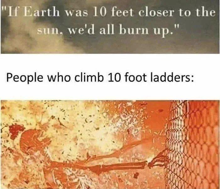 If Earth was 10 feet closer to the sun wed all burn up People who climb 10 foot ladders