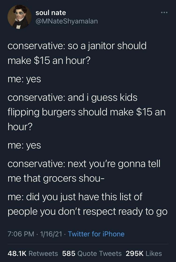 9 soul nate pe QUVINEIESVETNEIET conservative so a janitor should make 15 an hour me yes conservative and i guess kids flipping burgers should make 15 an hour me yes conservative next youre gonna tell me that grocers shou me did you just have this list of people you dont respect ready to go 706 PM 11621 Twitter for iPhone 481K Retweets 585 Quote Tweets 295K Likes
