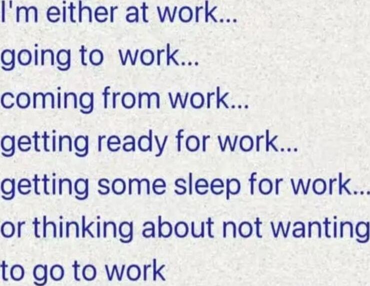 I'm either at work... going to work... coming from work... getting ready for work... getting some sleep for work... or thinking about not wanting to go to work