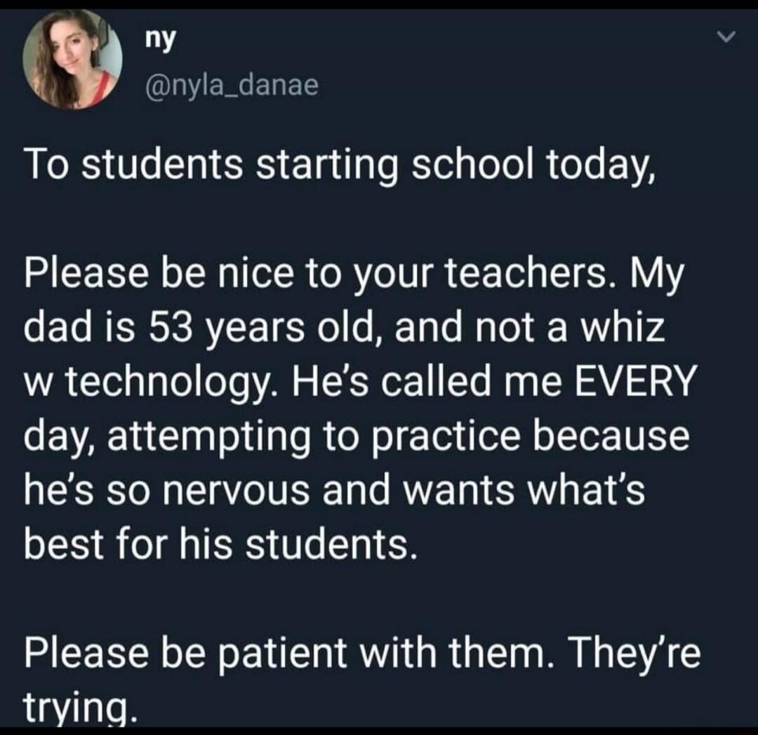 To students starting school today, Please be nice to your teachers. My dad is 53 years old, and not a whiz with technology. He's called me EVERY day, attempting to practice because he's so nervous and wants what's best for his students. Please be patient with them. They're trying.