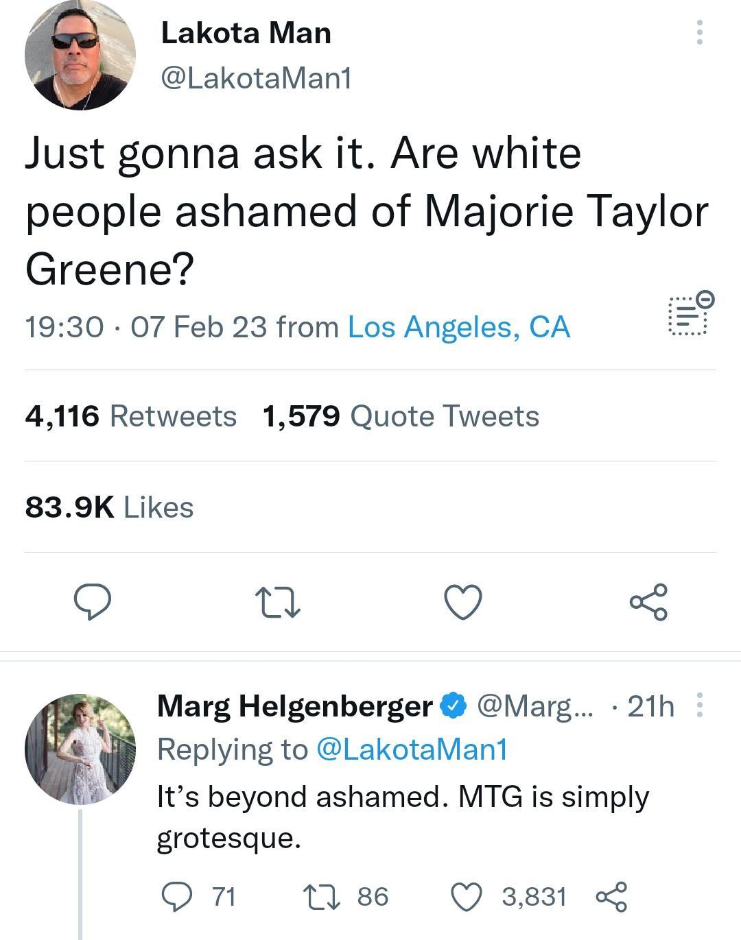 Lakota Man LakotaMant Just gonna ask it Are white people ashamed of Majorie Taylor Greene 1930 07 Feb 23 from Los Angeles CA 4116 Retweets 1579 Quote Tweets 839K Likes o n O Marg Helgenberger Marg 21h a Replying to LakotaMan1 Its beyond ashamed MTG is simply grotesque on 0 86 Q 3831