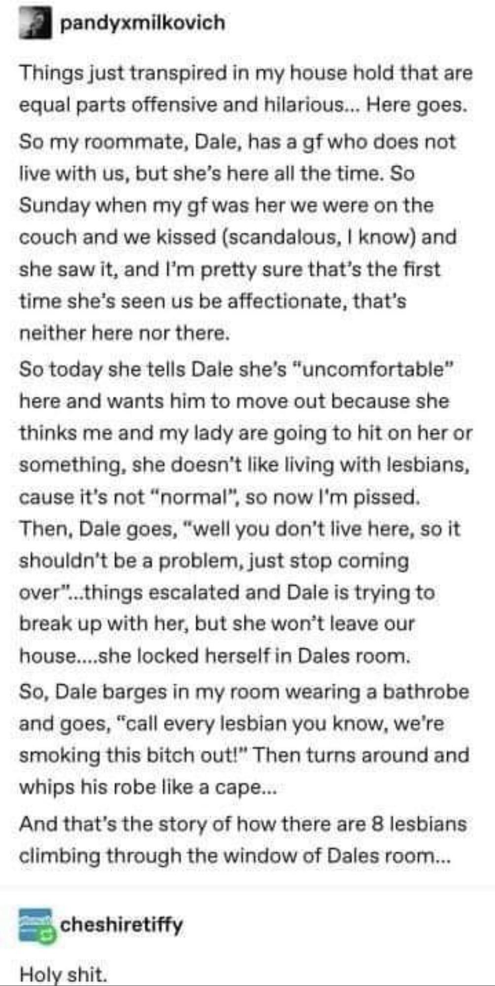 pandyxmilkovich Things just transpired in my house hold that are equal parts offensive and hilarious Here goes So my roommate Dale has a gf who does not live with us but shes here all the time So Sunday when my gf was her we were on the couch and we kissed scandalous know and she saw it and Im pretty sure thats the first time shes seen us be affectionate thats neither here nor there So today she t