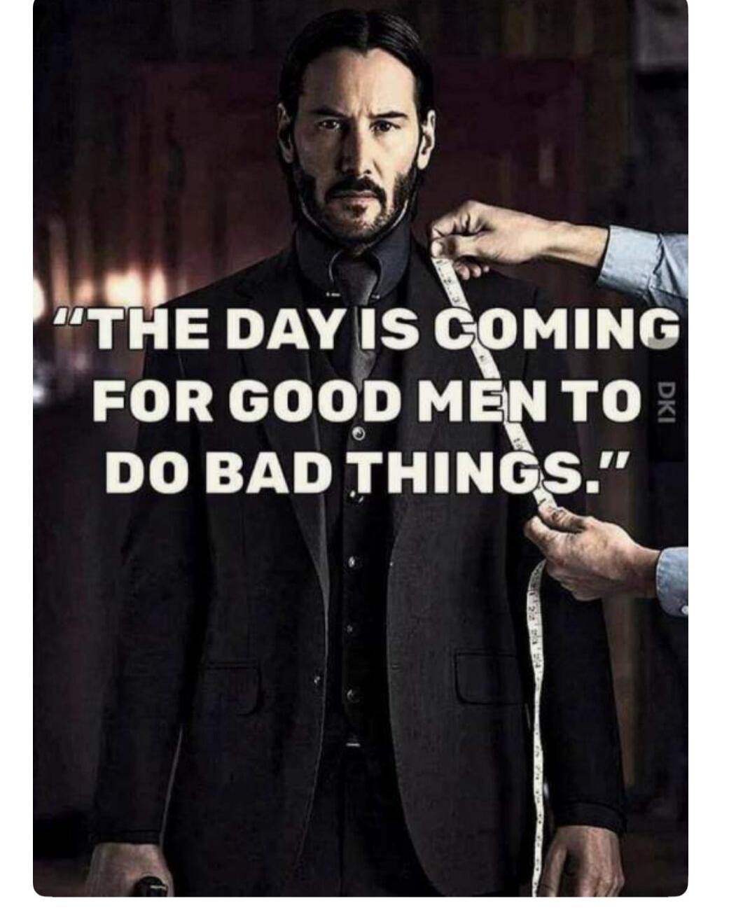 THE DAY IS COMING FOR GOOD MEN TO DO BAD THINGS.