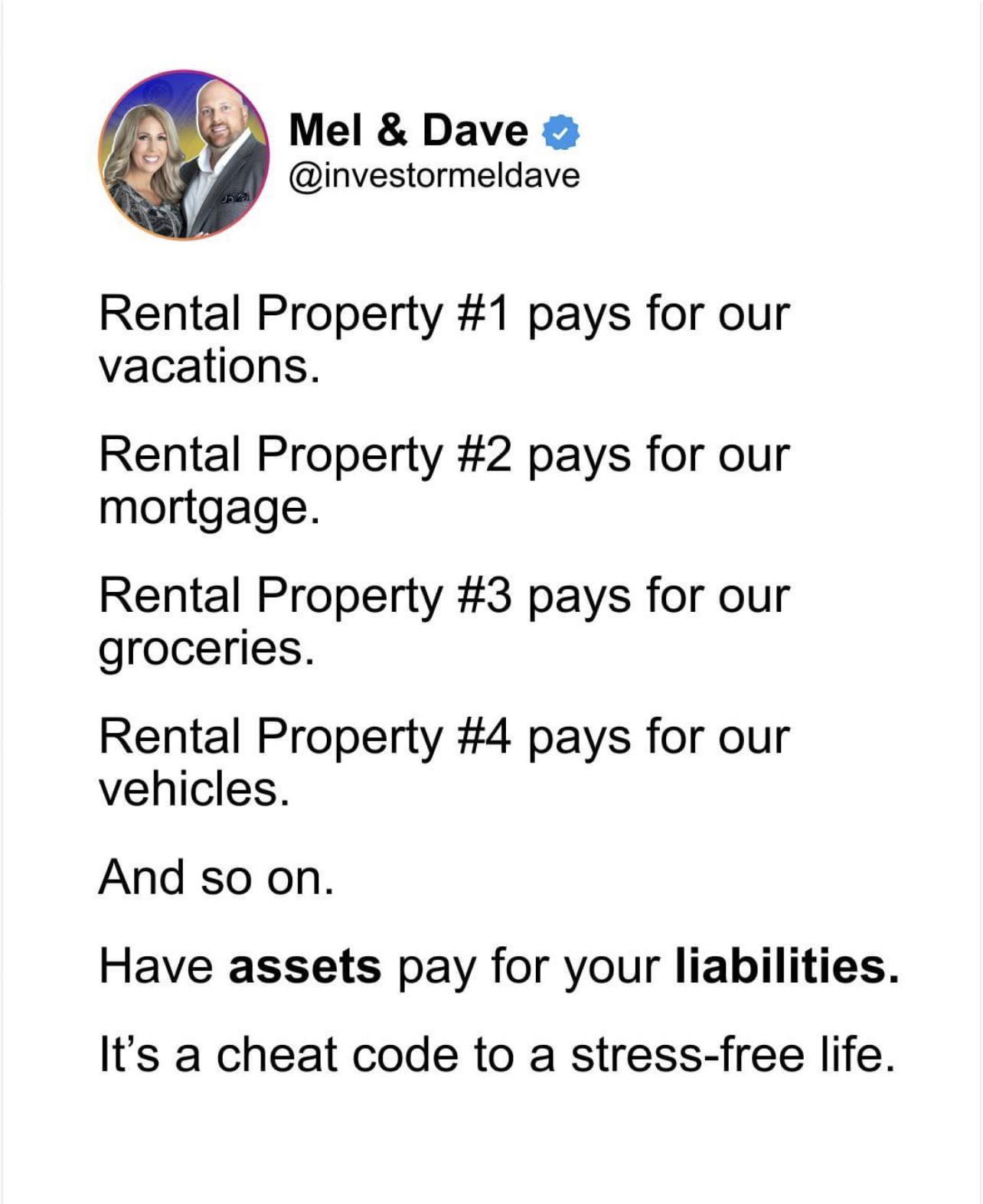 Mel Dave investormeldave Rental Property 1 pays for our vacations Rental Property 2 pays for our mortgage Rental Property 3 pays for our groceries Rental Property 4 pays for our vehicles And so on Have assets pay for your liabilities Its a cheat code to a stress free life
