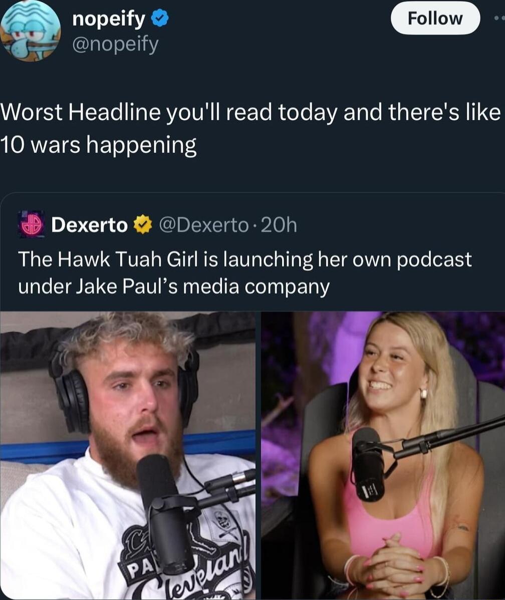 o e Follow nopeify Worst Headline youll read today and theres like 10 wars happening Dexerto Dexerto 20h The Hawk Tuah Girl is launching her own podcast under Jake Pauls media company