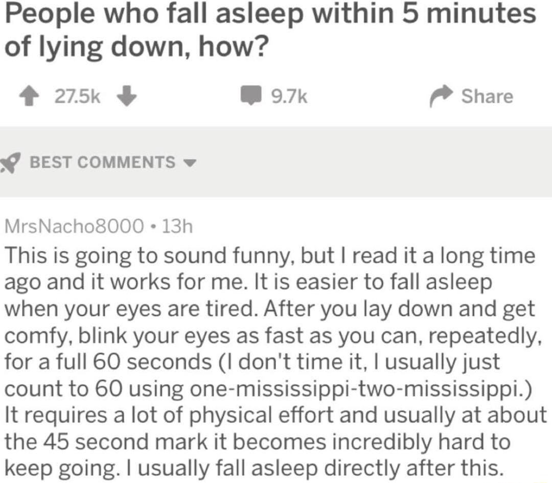 People who fall asleep within 5 minutes of lying down how 4 275 W o7k P Share BEST COMMENTS v MrsNacho8000 13h This is going to sound funny but read it a long time ago and it works for me It is easier to fall asleep when your eyes are tired After you lay down and get comfy blink your eyes as fast as you can repeatedly for a full 60 seconds I dont time it usually just count to 60 using one mississi