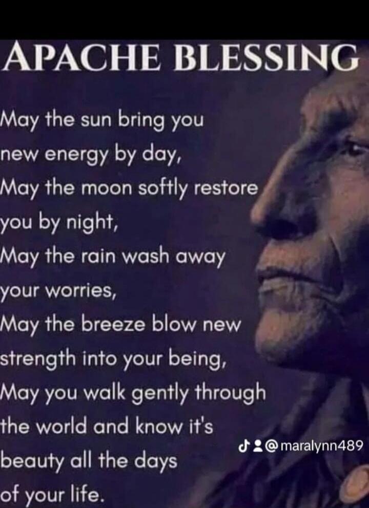 APACHE BLESSING May the sun bring you new energy by day, May the moon softly restore you by night, May the rain wash away your worries, May the breeze blow new strength into your being, May you walk gently through the world and know its beauty all the days of your life. @maralynn489