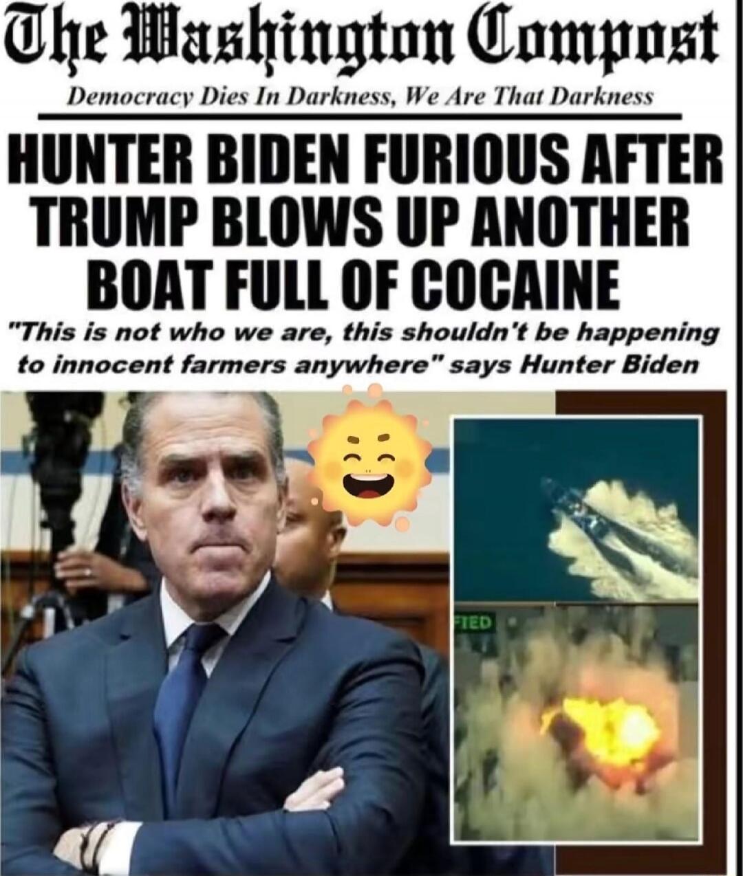 The Washington Post\nDemocracy Dies In Darkness, We Are That Darkness\nHUNTER BIDEN FURIOUS AFTER TRUMP BLOWS UP ANOTHER BOAT FULL OF COCAINE\n