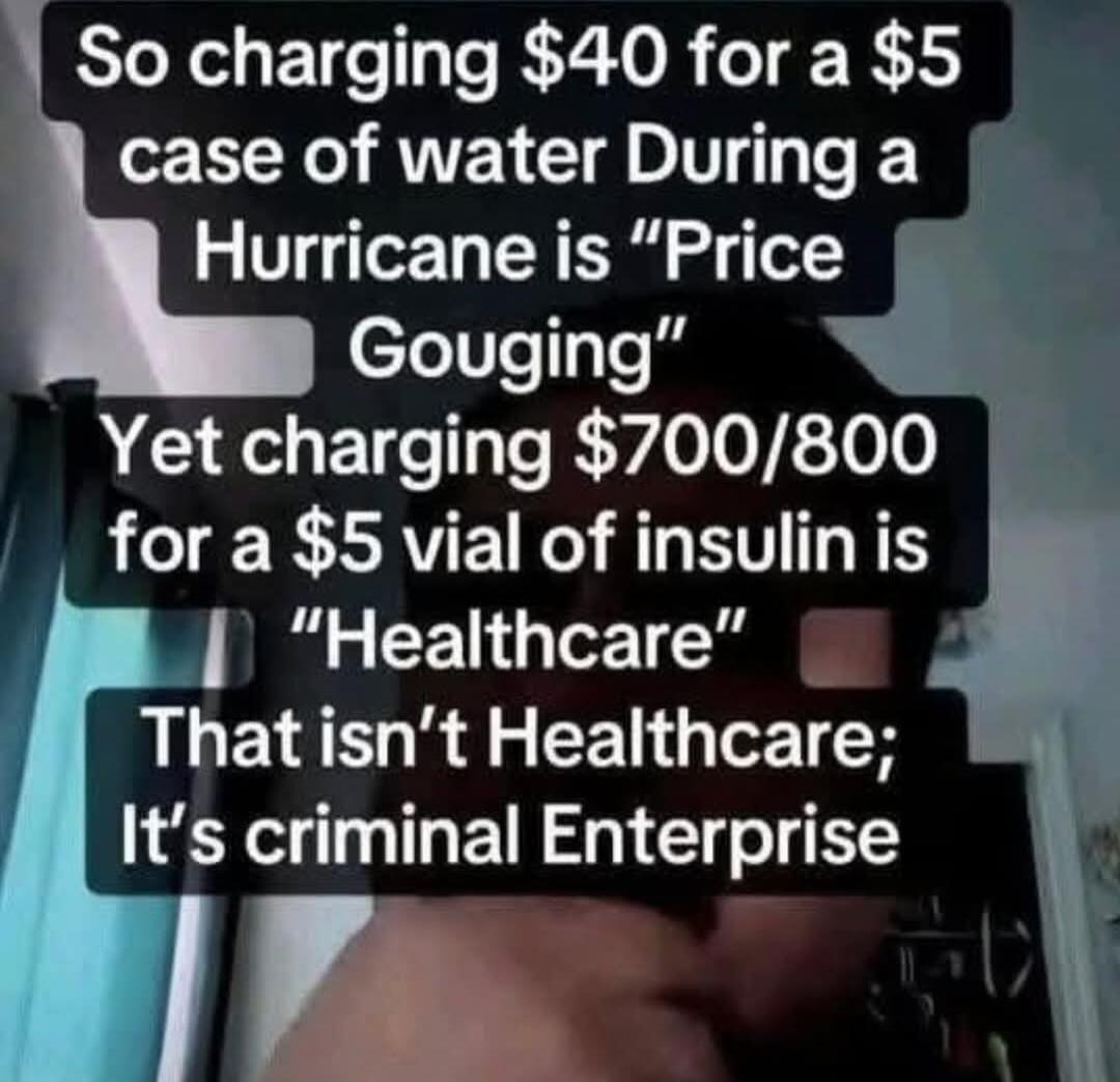 So charging 40 for a 5 case of water During a Hurricane is Price ellifelTe i ia Yet charging 700800 for a 5 vial of insulin is Healthcare That isnt Healthcare Its criminal Enterprise g