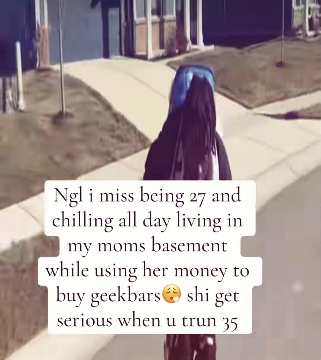 Ngl i miss being 27 and chilling all day living in my moms basement while using her money to buy geekbars shi get serious when u trun 35