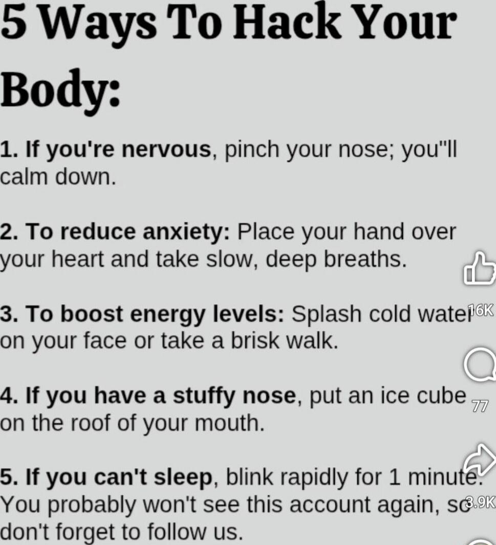 5 Ways To Hack Your Body:

1. If you're nervous, pinch your nose; you'll calm down.
2. To reduce anxiety: Place your hand over your heart and take slow, deep breaths.
3. To boost energy levels: Splash cold water on your face or take a brisk walk.
4. If you have a stuffy nose, put an ice cube on the roof of your mouth.
5. If you can't sleep, blink r