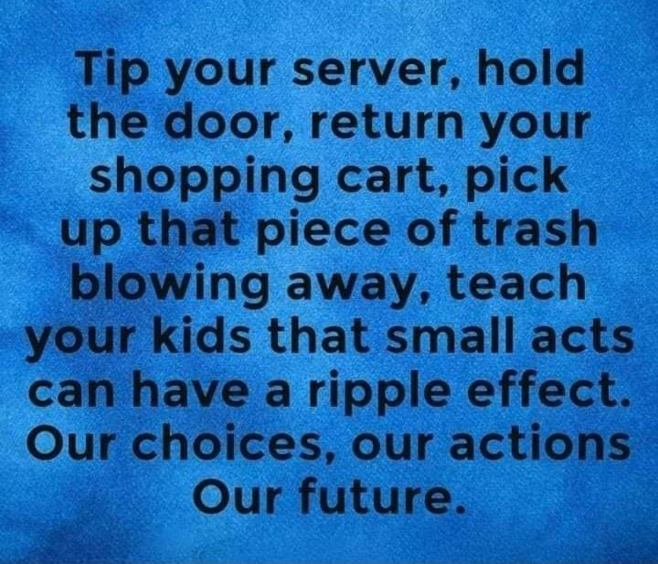 Tip your server hold the door return your shopping cart pick up that piece of trash blowing away teach your kids that small acts can have a ripple effect Our choices our actions Our future