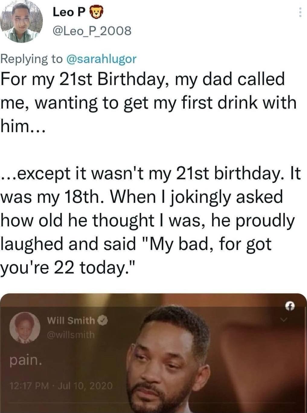 MR LeoP wm Leo P 2008 Replying to sarahlug For my 21st Blrthday my dad called me wanting to get my first drink with him except it wasnt my 21st birthday It was my 18th When jokingly asked how old he thought was he proudly laughed and said My bad for got youre 22 today