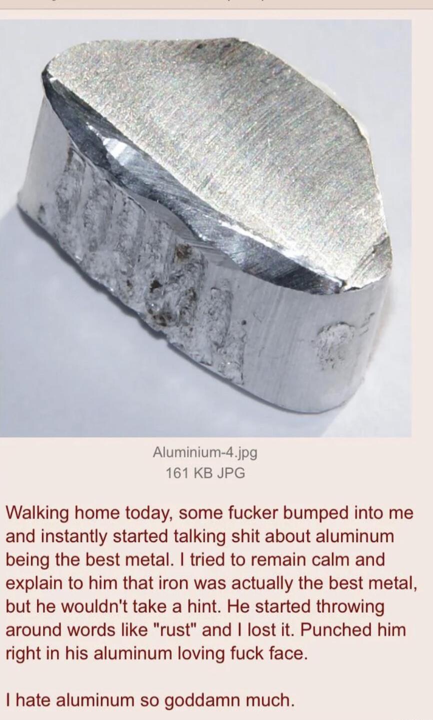 Aluminium 4jpg 161KB JPG Walking home today some fucker bumped into me and instantly started talking shit about aluminum being the best metal tried to remain calm and explain to him that iron was actually the best metal but he wouldnt take a hint He started throwing around words like rust and lost it Punched him right in his aluminum loving fuck face hate aluminum so goddamn much